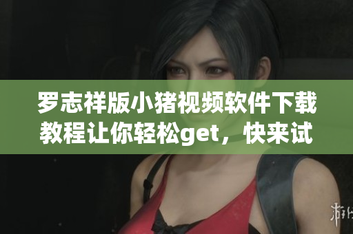 羅志祥版小豬視頻軟件下載教程讓你輕松get，快來試試吧!