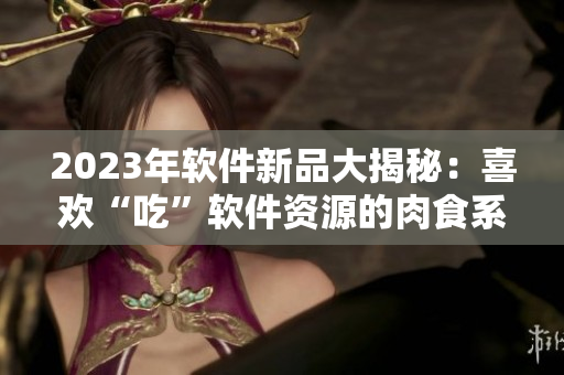 2023年軟件新品大揭秘：喜歡“吃”軟件資源的肉食系用戶福音來了！
