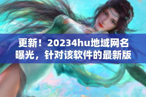 更新！20234hu地域網(wǎng)名曝光，針對該軟件的最新版本名稱是什么？