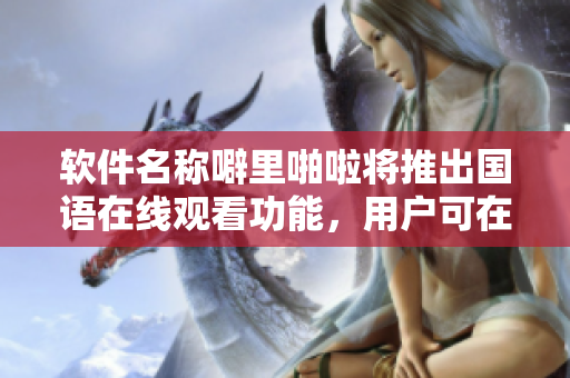 軟件名稱噼里啪啦將推出國語在線觀看功能，用戶可在線學(xué)習(xí)軟件應(yīng)用。