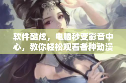 軟件酷炫，電腦秒變影音中心，教你輕松觀看各種動漫視頻