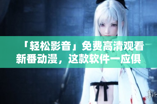 「輕松影音」免費(fèi)高清觀看新番動漫，這款軟件一應(yīng)俱全！