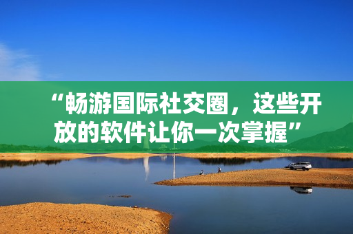 “暢游國際社交圈，這些開放的軟件讓你一次掌握”