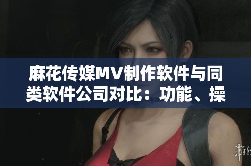 麻花傳媒MV制作軟件與同類軟件公司對比：功能、操作性、用戶體驗分析