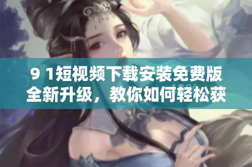 9 1短視頻下載安裝免費版全新升級，教你如何輕松獲取最流暢的網(wǎng)絡(luò)軟件