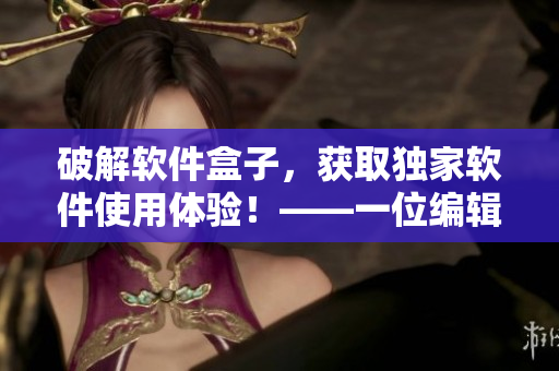 破解軟件盒子，獲取獨(dú)家軟件使用體驗(yàn)！——一位編輯的心聲