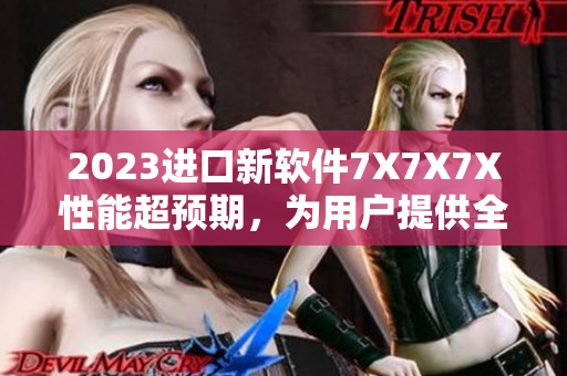 2023進(jìn)口新軟件7X7X7X性能超預(yù)期，為用戶提供全新體驗(yàn)