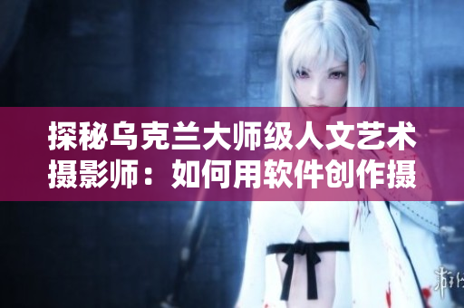 探秘烏克蘭大師級(jí)人文藝術(shù)攝影師：如何用軟件創(chuàng)作攝影藝術(shù)？