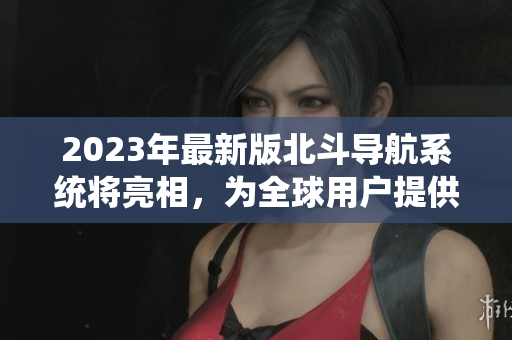 2023年最新版北斗導(dǎo)航系統(tǒng)將亮相，為全球用戶提供更精準(zhǔn)導(dǎo)航服務(wù)！
