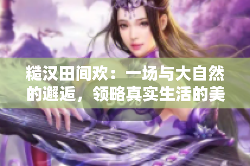 糙漢田間歡：一場與大自然的邂逅，領略真實生活的美好