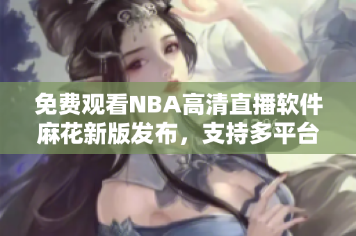 免費(fèi)觀看NBA高清直播軟件麻花新版發(fā)布，支持多平臺(tái)使用
