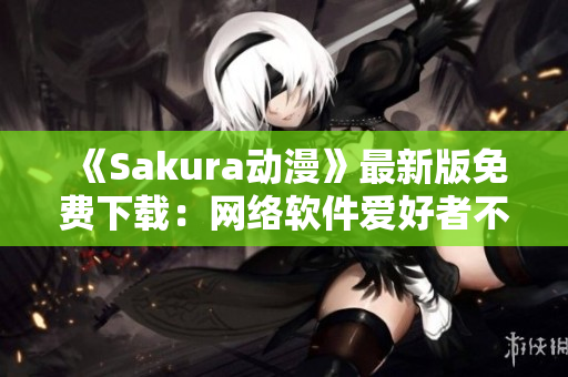 《Sakura動(dòng)漫》最新版免費(fèi)下載：網(wǎng)絡(luò)軟件愛好者不容錯(cuò)過！