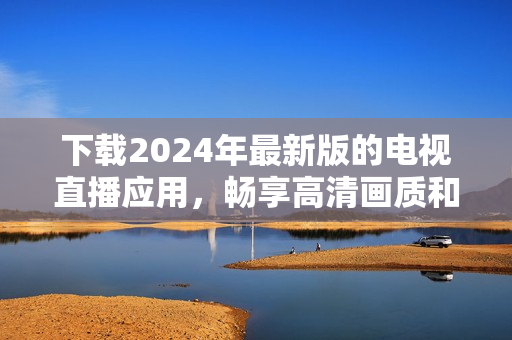 下載2024年最新版的電視直播應(yīng)用，暢享高清畫(huà)質(zhì)和更多功能！