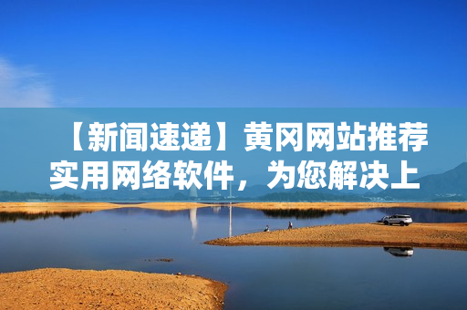 【新聞速遞】黃岡網站推薦實用網絡軟件，為您解決上網難題！