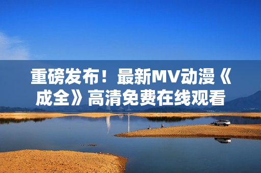 重磅發(fā)布！最新MV動(dòng)漫《成全》高清免費(fèi)在線觀看