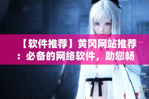 【軟件推薦】黃岡網(wǎng)站推薦：必備的網(wǎng)絡(luò)軟件，助您暢游互聯(lián)網(wǎng)！
