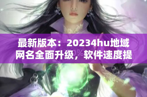 最新版本：20234hu地域網(wǎng)名全面升級，軟件速度提升超預(yù)期！
