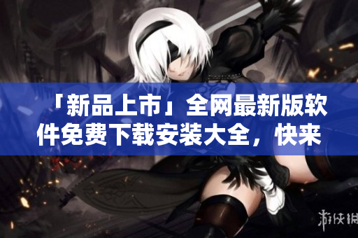 「新品上市」全網(wǎng)最新版軟件免費(fèi)下載安裝大全，快來(lái)體驗(yàn)升級(jí)版！