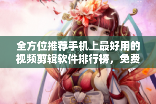 全方位推薦手機上最好用的視頻剪輯軟件排行榜，免費下載應有盡有！