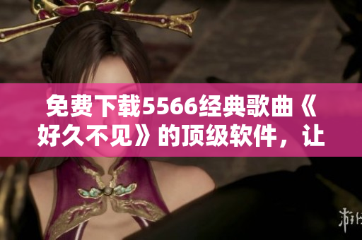 免費(fèi)下載5566經(jīng)典歌曲《好久不見(jiàn)》的頂級(jí)軟件，讓你無(wú)限暢享音樂(lè)！