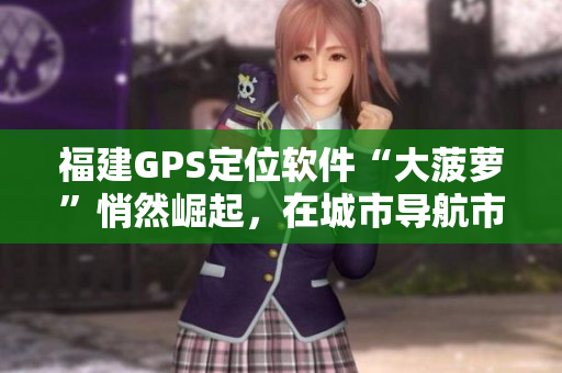 福建GPS定位軟件“大菠蘿”悄然崛起，在城市導(dǎo)航市場(chǎng)嶄露頭角