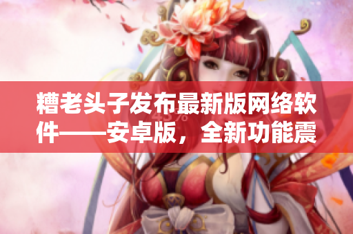 糟老頭子發(fā)布最新版網(wǎng)絡(luò)軟件——安卓版，全新功能震撼上線！