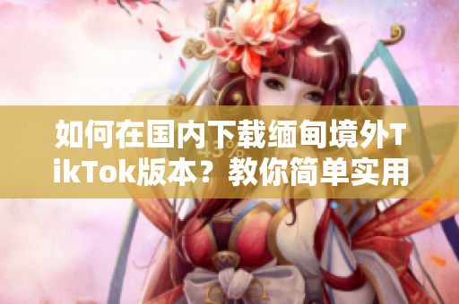 如何在國(guó)內(nèi)下載緬甸境外TikTok版本？教你簡(jiǎn)單實(shí)用的方法！