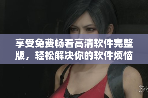 享受免費(fèi)暢看高清軟件完整版，輕松解決你的軟件煩惱！
