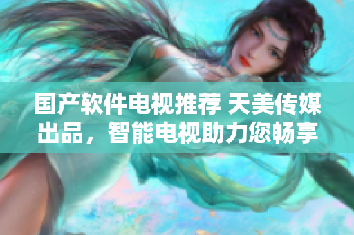 國(guó)產(chǎn)軟件電視推薦 天美傳媒出品，智能電視助力您暢享科技生活