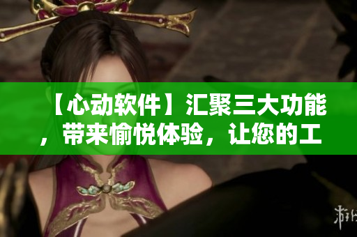 【心動(dòng)軟件】匯聚三大功能，帶來愉悅體驗(yàn)，讓您的工作效率倍增