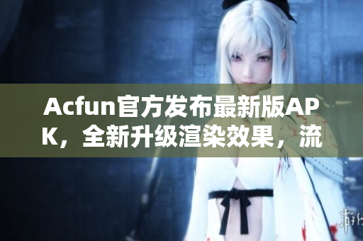 Acfun官方發(fā)布最新版APK，全新升級(jí)渲染效果，流暢播放不卡頓！