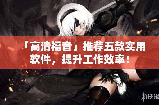 「高清福音」推薦五款實(shí)用軟件，提升工作效率！