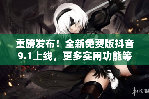 重磅發(fā)布！全新免費版抖音9.1上線，更多實用功能等你來體驗！