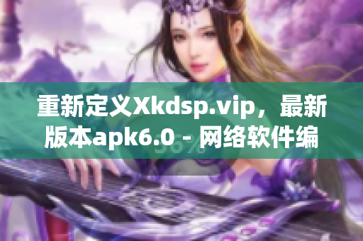 重新定義Xkdsp.vip，最新版本apk6.0 - 網(wǎng)絡(luò)軟件編輯評(píng)測(cè)