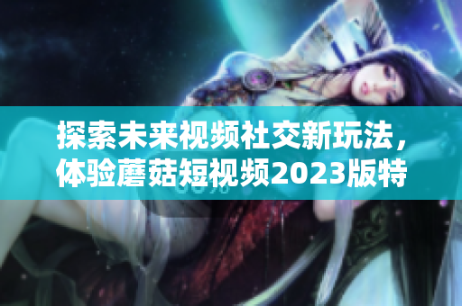 探索未來(lái)視頻社交新玩法，體驗(yàn)?zāi)⒐蕉桃曨l2023版特色功能