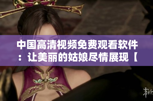 中國高清視頻免費觀看軟件：讓美麗的姑娘盡情展現(xiàn)【視頻播放器】