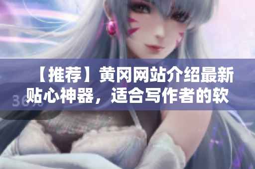 【推薦】黃岡網(wǎng)站介紹最新貼心神器，適合寫作者的軟件，讓文稿編寫更輕松