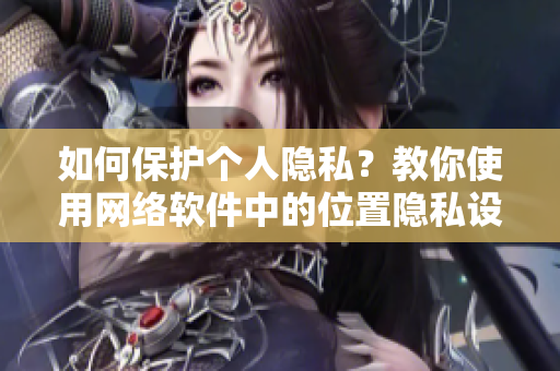 如何保護(hù)個(gè)人隱私？教你使用網(wǎng)絡(luò)軟件中的位置隱私設(shè)置