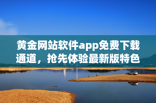 黃金網(wǎng)站軟件app免費下載通道，搶先體驗最新版特色功能