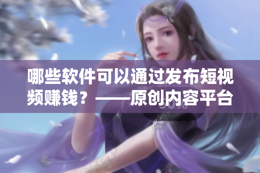 哪些軟件可以通過發(fā)布短視頻賺錢？——原創(chuàng)內(nèi)容平臺推薦