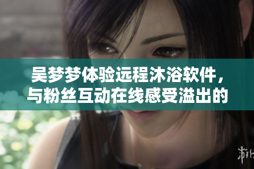 吳夢夢體驗(yàn)遠(yuǎn)程沐浴軟件，與粉絲互動在線感受溢出的技術(shù)魅力