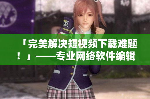 「完美解決短視頻下載難題！」——專業(yè)網(wǎng)絡(luò)軟件編輯強(qiáng)力推薦的必備工具