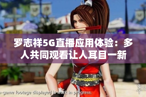 羅志祥5G直播應(yīng)用體驗(yàn)：多人共同觀看讓人耳目一新