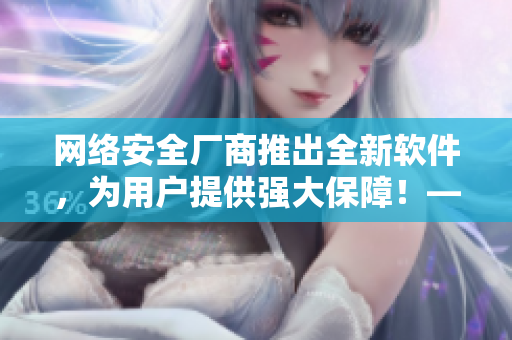 網(wǎng)絡(luò)安全廠商推出全新軟件，為用戶提供強(qiáng)大保障！——獨(dú)家報(bào)道