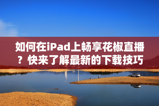 如何在iPad上暢享花椒直播？快來(lái)了解最新的下載技巧！