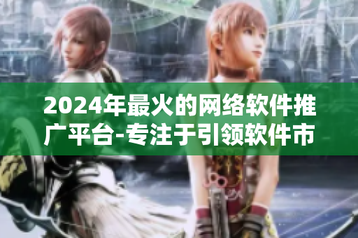 2024年最火的網(wǎng)絡(luò)軟件推廣平臺(tái)-專注于引領(lǐng)軟件市場營銷的創(chuàng)新方式