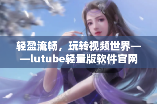 輕盈流暢，玩轉(zhuǎn)視頻世界——lutube輕量版軟件官網(wǎng)介紹