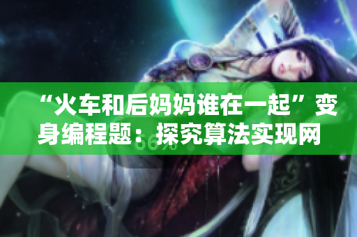 “火車和后媽媽誰在一起”變身編程題：探究算法實現(xiàn)網(wǎng)絡(luò)軟件優(yōu)化！