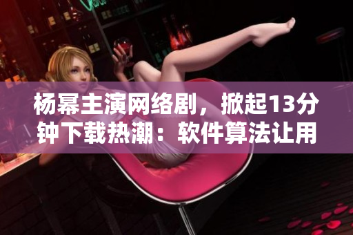 楊冪主演網(wǎng)絡(luò)劇，掀起13分鐘下載熱潮：軟件算法讓用戶體驗提速