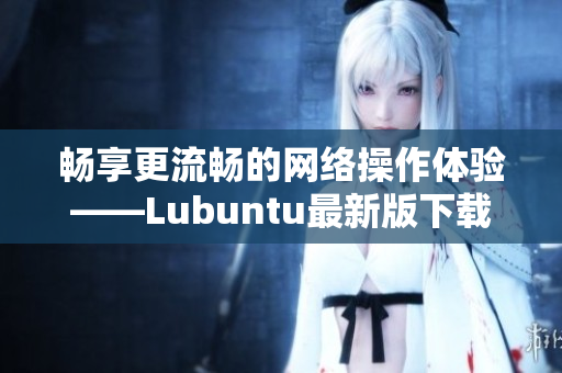 暢享更流暢的網絡操作體驗——Lubuntu最新版下載